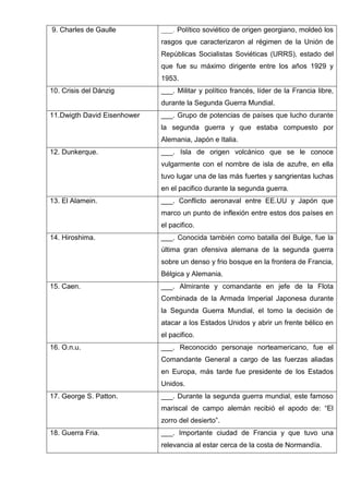 9. Charles de Gaulle ___. Político soviético de origen georgiano, moldeó los
rasgos que caracterizaron al régimen de la Unión de
Repúblicas Socialistas Soviéticas (URRS), estado del
que fue su máximo dirigente entre los años 1929 y
1953.
10. Crisis del Dánzig ___. Militar y político francés, líder de la Francia libre,
durante la Segunda Guerra Mundial.
11.Dwigth David Eisenhower ___. Grupo de potencias de países que lucho durante
la segunda guerra y que estaba compuesto por
Alemania, Japón e Italia.
12. Dunkerque. ___. Isla de origen volcánico que se le conoce
vulgarmente con el nombre de isla de azufre, en ella
tuvo lugar una de las más fuertes y sangrientas luchas
en el pacifico durante la segunda guerra.
13. El Alamein. ___. Conflicto aeronaval entre EE.UU y Japón que
marco un punto de inflexión entre estos dos países en
el pacifico.
14. Hiroshima. ___. Conocida también como batalla del Bulge, fue la
última gran ofensiva alemana de la segunda guerra
sobre un denso y frio bosque en la frontera de Francia,
Bélgica y Alemania.
15. Caen. ___. Almirante y comandante en jefe de la Flota
Combinada de la Armada Imperial Japonesa durante
la Segunda Guerra Mundial, el tomo la decisión de
atacar a los Estados Unidos y abrir un frente bélico en
el pacifico.
16. O.n.u. ___. Reconocido personaje norteamericano, fue el
Comandante General a cargo de las fuerzas aliadas
en Europa, más tarde fue presidente de los Estados
Unidos.
17. George S. Patton. ___. Durante la segunda guerra mundial, este famoso
mariscal de campo alemán recibió el apodo de: “El
zorro del desierto”.
18. Guerra Fria. ___. Importante ciudad de Francia y que tuvo una
relevancia al estar cerca de la costa de Normandía.
 