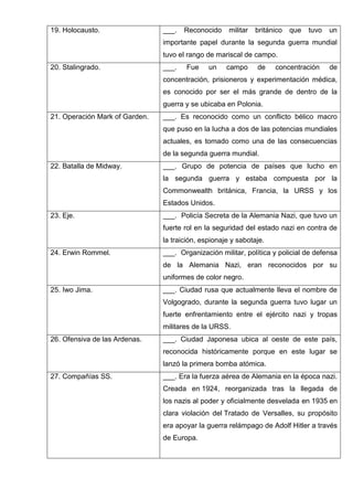 19. Holocausto. ___. Reconocido militar británico que tuvo un
importante papel durante la segunda guerra mundial
tuvo el rango de mariscal de campo.
20. Stalingrado. ___. Fue un campo de concentración de
concentración, prisioneros y experimentación médica,
es conocido por ser el más grande de dentro de la
guerra y se ubicaba en Polonia.
21. Operación Mark of Garden. ___. Es reconocido como un conflicto bélico macro
que puso en la lucha a dos de las potencias mundiales
actuales, es tomado como una de las consecuencias
de la segunda guerra mundial.
22. Batalla de Midway. ___. Grupo de potencia de países que lucho en
la segunda guerra y estaba compuesta por la
Commonwealth británica, Francia, la URSS y los
Estados Unidos.
23. Eje. ___. Policía Secreta de la Alemania Nazi, que tuvo un
fuerte rol en la seguridad del estado nazi en contra de
la traición, espionaje y sabotaje.
24. Erwin Rommel. ___. Organización militar, política y policial de defensa
de la Alemania Nazi, eran reconocidos por su
uniformes de color negro.
25. Iwo Jima. ___. Ciudad rusa que actualmente lleva el nombre de
Volgogrado, durante la segunda guerra tuvo lugar un
fuerte enfrentamiento entre el ejército nazi y tropas
militares de la URSS.
26. Ofensiva de las Ardenas. ___. Ciudad Japonesa ubica al oeste de este país,
reconocida históricamente porque en este lugar se
lanzó la primera bomba atómica.
27. Compañías SS. ___. Era la fuerza aérea de Alemania en la época nazi.
Creada en 1924, reorganizada tras la llegada de
los nazis al poder y oficialmente desvelada en 1935 en
clara violación del Tratado de Versalles, su propósito
era apoyar la guerra relámpago de Adolf Hitler a través
de Europa.
 