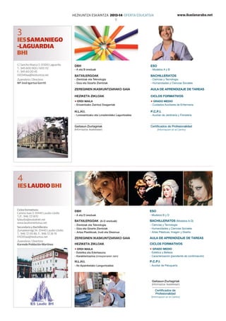 www.ikaslanaraba.netHEZKUNTZA ESKAINTZA 2013-14 OFERTA EDUCATIVA
11
C/ Sancho Abarca 3. 01300 Laguardia
T.: 945 600 900 / 600 112
F.: 945 60 00 45
010349aa@hezkuntza.net
Zuzendaria / Directora:
Mª José Igartua Gorriti
DBH
- A eta B ereduak
Batxilergoak
- Zientziak eta Teknologia
- Giza eta Gizarte Zientziak
Zereginen ikaskuntzarako gaia
Heziketa zikloak
Erdi Maila
- Erizaintzako Zaintza Osagarriak
H.L.H.I.
- Lorezaintzako eta Loradendako Laguntzailea
DBH
- A eta D ereduak
Batxilergoak (A-D ereduak)
- Zientziak eta Teknologia
- Giza eta Gizarte Zientziak
-	Artea Plastikoak, Irudi eta Diseinua
Zereginen ikaskuntzarako gaia
Heziketa zikloak
Erdi Maila
- Estetika eta Edertasuna
- Karakterizazioa (onespenaren zain)
H.L.H.I.
- Ile-Apainketako Languntzailea
ESO
- Modelos A y B
Bachilleratos
- Ciencias y Tecnología
- Humanidades y Ciencias Sociales
AULA DE APRENDIZAJE DE TAREAS
Ciclos formativos
Grado Medio
- Cuidados Auxiliares de Enfermería
P.C.P.I.
- Auxiliar de Jardinería y Floristería
ESO
- Modelos B y D
Bachilleratos (Modelos A-D)
- Ciencias y Tecnología
- Humanidades y Ciencias Sociales
-	Artes Plásticas, Imagen y Diseño
AULA DE APRENDIZAJE DE TAREAS
Ciclos formativos
Grado Medio
- Estética y Belleza
- Caracterización (pendiente de confirmación)
P.C.P.I.
- Auxiliar de Peluquería
3
IESSAMANIEGO
-LAGUARDIA
BHI
4
IES LAUDIO BHI
Ciclos formativos:
Camino Isasi 3. 01440 Laudio-Llodio
T./F.: 946 721 870
fplaudio@euskalnet.net
www.laudioinstitutua.net
Secundaria y Bachillerato:
Zumalakarregi 34. 01440 Laudio-Llodio
T.: 946 72 00 86. F.: 946 72 26 19
010351aa@hezkuntza.net
Zuzendaria / Directora:
Karmele Población Martínez
Certificados de Profesionalidad
(Información en el Centro)
Gaitasun Ziurtagiriak
(Informazioa ikastetxean)
Certificados de
Profesionalidad
(Información en el Centro)
Gaitasun Ziurtagiriak
(Informazioa ikastetxean)
 