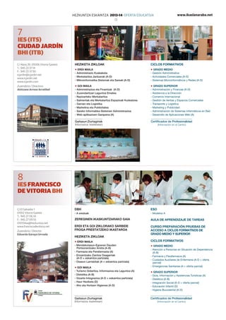 www.ikaslanaraba.netHEZKUNTZA ESKAINTZA 2013-14 OFERTA EDUCATIVA
13
C/ Alava 39. 01006 Vitoria-Gasteiz
T.: 945 23 37 14
F.: 945 23 37 50
icjardin@icjardin.net
www.icjardin.net
www.icjardin.com
Zuzendaria / Directora:
Aintzane Arrese Arratibel
Heziketa zikloak
Erdi Maila
- Administrazio Kudeaketa
- Merkataritza Jarduerak (A-D)
- Mikroinformatika Sistemak eta Sareak (A-D)
Goi Maila
- Administrazioa eta Finantzak (A-D)
- Zuzendaritzari Laguntza Ematea
- Nazioarteko Merkataritza
- Salmentak eta Merkataritza Espazioak Kudeatzea
- Garraio eta Logistika
- Marketina eta Publizitatea
- Sareko Informatika-Sistemen Administrazioa
- Web-aplikazioen Garapena (A)
DBH
- A ereduak
Zereginen ikaskuntzarako gaia
Erdi eta Goi Ziklorako sarbide
froga prestatzeko ikastaroa
Heziketa zikloak
Erdi Maila
- Mendekotasun-Egoeran Dauden
Pertsonentzako Arreta (A-B)
- Farmazia eta Parafarmazia (A)
- Erizaintzako Zaintza Osagarriak
(A-D + eskaintza partziala)
- Osasun Larrialdiak (A + eskaintza partziala)
Goi Maila
- Turismo Gidaritza, Informazioa eta Laguntza (A)
- Dietetika (A-B)
- Gizarte-Integrazioa (A-D + eskaintza partziala)
- Haur Heziketa (D)
- Aho eta Hortzen Higienea (A-D)
Ciclos formativos
Grado Medio
- Gestión Administrativa
- Actividades Comerciales (A-D)
- Sistemas Microinformáticos y Redes (A-D)
Grado Superior
- Administración y Finanzas (A-D)
- Asistencia a la Dirección
- Comercio Internacional
- Gestión de Ventas y Espacios Comerciales
- Transporte y Logística
- Marketing y Publicidad
- Administración de Sistemas Informáticos en Red
- Desarrollo de Aplicaciones Web (A)
ESO
- Modelos A
AULA DE APRENDIZAJE DE TAREAS
Curso preparación pruebas de
acceso a Ciclos formativos de
grado medio y superior
Ciclos formativos
Grado Medio
- Atención a Personas en Situación de Dependencia
(A-B)
- Farmacia y Parafarmacia (A)
- Cuidados Auxiliares de Enfermería (A-D + oferta
parcial)
- Emergencias Sanitarias (A + oferta parcial)
Grado Superior
- Guía, Información y Asistencias Turísticas (A)
- Dietética (A-B)
- Integración Social (A-D + oferta parcial)
- Educación Infantil (D)
- Higiene Bucodental (A-D)
7
IES (ITS)
CIUDAD JARDÍN
BHI (ITB)
8
IES FRANCISCO
DE VITORIA BHI
C/ El Salvador 1
01012 Vitoria-Gasteiz
T.: 945 27 06 55
F.: 945 27 09 55
010134aa@hezkuntza.net
www.franciscodevitoria.net
Zuzendaria / Director:
Eduardo Garayo Urruela
Certificados de Profesionalidad
(Información en el Centro)
Gaitasun Ziurtagiriak
(Informazioa ikastetxean)
Certificados de Profesionalidad
(Información en el Centro)
Gaitasun Ziurtagiriak
(Informazioa ikastetxean)
 