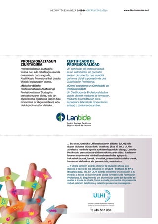 www.ikaslanaraba.netHEZKUNTZA ESKAINTZA 2013-14 OFERTA EDUCATIVA
5
T: 945 567 953
... Eta orain, Urrutiko LH Institutuaren bitartez (ULHI) nahi
duzun titulazioa ofiziala lortu dezakezu (ikus 15. orr.). ULHIn
zuretzako irtenbide egokia aurkitzen lagunduko dizugu, Lanbide
Heziketako prestakuntza-zikloen eskaintzaren bidez. Ikaslearen
lanaren segimendua hainbat lanabesen bidez egingo du
irakasleak: txatak, foroak, e-mailak, presentzia birtualeko uneak,
harreman telefonikoa eta presentziala, mezularitza...
... Y ahora también podrás obtener la titulación oficial que
desees a través de los estudios en el ULHI - Instituto de FP a
distancia (pag. 15). En ULHI podrás encontrar una solución a tu
medida a través de su oferta de ciclos formativos de Formación
Profesional. El seguimiento del alumno por parte del docente se
realiza a través de chats, foros, e-mails, momentos de presencia
virtual, relación telefónica y relación presencial, mensajería...
Profesionaltasun
ziurtagiria
Profesionaltasun Ziurtagiria
tresna bat, edo zehatzago esanda
dokumentu bat izango da,
Kualifikazio Profesional bat duzula
ofizialki egiaztatzen duena.
¿Nola lor daiteke
Profesionaltasun Ziurtagiria?
Profesionaltasun Ziurtagiria
prestakuntzaren bidez, edo lan
esperientzia egiaztatuz (azken hau
momentuz ez dago martxan), edo
biak konbinatuz lor daiteke.
Certificado de
Profesionalidad
Un certificado de profesionalidad
es un instrumento, en concreto
será un documento, que acredita
de forma oficial la posesión de una
Cualificación Profesional.
¿Cómo se obtiene un Certificado de
Profesionalidad?
Un Certificado de Profesionalidad se
puede obtener mediante la formación,
mediante la acreditación de la
experiencia laboral (de momento sin
activar) o combinando ambas.
 