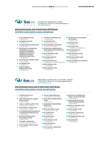 www.ikaslanaraba.netHEZKUNTZA ESKAINTZA 2013-14 OFERTA EDUCATIVA
7
LOS CUETOS S/N . 48980 SANTURTZI - BIZKAIA
T.: 94 493 84 00 / F: 94 493 72 46 . E-mail: ikaslan@ikaslan.net
www.ikaslanbizkaia.net
1	 IEFPS ZORNOTZA GLHBI
T.: 94 673 02 51
2	 IES BARRUTIALDE BHI
T.: 94 625 11 43
3	 IES CONSTRUCCIÓN BIZKAIA BHI
T.: 94 401 38 40
4	 IES ESCUELA DE FORMACIÓN
PROFESIONAL NAúTICO
PESQUERA DE BERMEO /
BERMEOKO NAUTIKA ETA
ARRANTZAKO LANBIDE
HEZIKETAKO ESKOLA BHI
T.: 94 688 18 62
5	 IEFPS NICOLAS LARBURU GLHBI
T.: 94 418 02 66
6	 IES BIDEBIETA BHI
T.: 94 426 27 77
7	 IEFPS ELORRIETA
ERREKA-MARI GLHBI
T.: 94 402 80 00
8	 IES EMILIO CAMPUZANO BHI
T.: 94 433 33 05
9	 IES ESKURTZE BHI
T.: 94 444 44 08 / 43 58
10	IES TXURDINAGA-ARTABE BHI
T.: 94 412 57 12 / 31 60
11	IES ESCUELA AGRARIA DERIO /
DERIO NEKAZARITZA ESKOLA BHI
T.: 94 454 14 21
12	IEFPS TARTANGA GLHBI
T.: 94 467 53 11
13	IES ANDRA MARI BHI
T.: 94 456 27 20
14	IES OSTALARITZA BHI
T.: 94 457 60 77 / 94 456 04 58 / 02 53
15	IEFPS FADURA GLHBI
T.: 94 406 90 00
16	IEFPS IURRETA GLHBI
T.: 94 466 88 00
17	IES ESCUELA DE HOSTELERÍA
DE LEIOA BHI
T.: 94 601 24 46
18	IES MUNGIA BHI
T.: 94 674 11 10
19	IES LEKEITIO BHI
T.: 94 684 09 10 / 94 684 13 11
20	IES ONDARROA BHI
T.: 94 683 00 98
21	IEFPS REPELEGA GLHBI
T.: 94 495 59 03
22	IEFPS SAN JORGE GLHBI
T.: 94 400 49 30
23	IES SATURNINO DE LA PEÑA BHI
T.: 94 496 13 55
1	 Leizaran INSTITUTUA
T.: 943 30 00 78
2	 IEFPS ARETXABALETA LANBIDE
ESKOLA GLHBI
T.: 943 79 79 00
3	 UROLA I. AZKOITIA-AZPEITIA BHI
T.: 943 85 21 74 / 81 37 70
4	 IEFPS MIGUEL ALTUNA GLHBI
T.: 943 76 24 91 / 76 38 40
5	 IFP CONSTRUCCIÓN DE DONOSTIA
/ DONOSTIAKO ERAIKUNTZA LHI
T.: 943 00 05 00
6	 IEFPS POLITÉCNICO EASO
POLITEKNIKOA GLHBI
T.: 943 45 54 22
7	 IES ZUBIRI - MANTEO BHI
T.: 943 27 87 00 / 943 32 60 88
8	 IEFPS ARMERIA ESKOLA GLHBI
T.: 943 20 32 44
9	 IES UNI. EIBAR-ERMUA BHI
T.: 943 20 84 44 / 943 17 62 57
10	IEFPS Meka lanbide eskola
GLHBI
T.: 943 74 80 19
11	IMH MAKINA ERREMINTAREN
INSTITUTUA
T.: 943 74 41 32
12	IEFPS DON BOSCO GLHBI
T.: 943 51 04 50 / 54 / 58
13	IES HERNANI BHI
T.: 943 55 11 88
14	IES MUTRIKU BHI
T.: 943 60 35 45
15	IEFPS BIDASOA GLHBI
T.: 943 66 60 10
16	IES PLAIAUNDI BHI
T.: 943 61 75 47
17	R.M. ZUAZOLA-LARRAÑA BHI
T.: 943 78 21 50
18	IES NAUTICO PESQUERO DE
PASAIA - BLAS DE LEZO BHI
T.: 943 404 005
19	IEFPS DON BOSCO GLHBI
(Paper eskola eraikina)
T.: 943 67 29 00
20	IEFPS TOLOSALDEA GLHBI
T.: 943 65 11 47
21	IEFPS USURBIL GLHBI
T.: 943 36 46 00
22	IES MONTE ALBERTIA BHI
T.: 943 13 42 23
23	IES FRAISORO ESKOLA BHI
T.: 943 69 21 62
24	IES ZUMAIA BHI
T.: 943 86 08 09
BIZKAIAKO IKASLANI ATXIKITAKO ZENTRUAK
CENTROS ASOCIADOS A IKASLAN BIZKAIA
Arbitza bidea, 29 (Zubieta auzoa) . 20170 USURBIL - Gipuzkoa
T.: 943 37 65 32 / F: 943 37 13 05 . E-mail: ikaslangip@euskalnet.net
www.ikaslangipuzkoa.net
GIPUZKOAKO IKASLANI ATXIKITAKO ZENTRUAK
CENTROS ASOCIADOS A IKASLAN GIPUZKOA
 