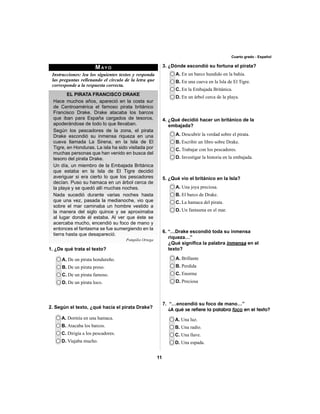 11 
Cuarto grado - Español 
MAYO 
Instrucciones: lea los siguientes textos y responda 
las preguntas rellenando el círculo de la letra que 
corresponde a la respuesta correcta. 
EL PIRATA FRANCISCO DRAKE 
Hace muchos años, apareció en la costa sur 
de Centroamérica el famoso pirata británico 
Francisco Drake. Drake atacaba los barcos 
que iban para España cargados de tesoros, 
apoderándose de todo lo que llevaban. 
Según los pescadores de la zona, el pirata 
Drake escondió su inmensa riqueza en una 
cueva llamada La Sirena, en la Isla de El 
Tigre, en Honduras. La isla ha sido visitada por 
muchas personas que han venido en busca del 
tesoro del pirata Drake. 
Un día, un miembro de la Embajada Británica 
que estaba en la Isla de El Tigre decidió 
averiguar si era cierto lo que los pescadores 
decían. Puso su hamaca en un árbol cerca de 
la playa y se quedó allí muchas noches. 
Nada sucedió durante varias noches hasta 
que una vez, pasada la medianoche, vio que 
sobre el mar caminaba un hombre vestido a 
la manera del siglo quince y se aproximaba 
al lugar donde él estaba. Al ver que éste se 
acercaba mucho, encendió su foco de mano y 
entonces el fantasma se fue sumergiendo en la 
tierra hasta que desapareció. 
Pompilio Ortega 
1. ¿De qué trata el texto? 
3. ¿Dónde escondió su fortuna el pirata? 
A. De un pirata hondureño. 
B. De un pirata preso. 
C. De un pirata famoso. 
D. De un pirata loco. 
A. En un barco hundido en la bahía. 
B. En una cueva en la Isla de El Tigre. 
C. En la Embajada Británica. 
D. En un árbol cerca de la playa. 
A. Descubrir la verdad sobre el pirata. 
B. Escribir un libro sobre Drake. 
C. Trabajar con los pescadores. 
D. Investigar la historia en la embajada. 
A. Una joya preciosa. 
B. El barco de Drake. 
C. La hamaca del pirata. 
D. Un fantasma en el mar. 
A. Brillante 
B. Perdida 
C. Enorme 
D. Preciosa 
A. Una luz. 
B. Una radio. 
C. Una llave. 
D. Una espada. 
2. Según el texto, ¿qué hacía el pirata Drake? 
A. Dormía en una hamaca. 
B. Atacaba los barcos. 
C. Dirigía a los pescadores. 
D. Viajaba mucho. 
4. ¿Qué decidió hacer un británico de la 
embajada? 
5. ¿Qué vio el británico en la Isla? 
6. “…Drake escondió toda su inmensa 
riqueza…” 
¿Qué signifi ca la palabra inmensa en el 
texto? 
7. “…encendió su foco de mano…” 
¿A qué se refiere la palabra foco en el texto? 
 