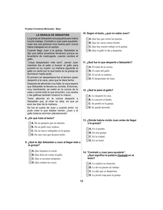 12 
Pruebas Formativas Mensuales - Mayo 
LA GRANJA DE SEBASTIÁN 
8. ¿De qué trata el texto? 
A. De un granjero que no duerme. 
B. De un gallo muy ruidoso. 
C. De un nuevo trabajador en la granja. 
D. De una vaca que da poca leche. 
A. Que limpiara el corral. 
B. Que diera de comer al gallo. 
C. Que se acostara temprano. 
D. Que cuidara las vacas. 
A. Que hay que cerrar las puertas. 
B. Que las vacas comen hierba. 
C. Que hay mucho trabajo en la granja. 
D. Que el gallo lo iba a despertar. 
A. El ruido de la cocina. 
B. El canto del gallo. 
C. El sol de la mañana. 
D. El despertador de Juan. 
A. Lo despertó la vaca. 
B. Lo encerró el dueño. 
C. Se perdió en la granja. 
D. Se quedó dormido. 
A. En el pueblo. 
B. En otra granja. 
C. En la ciudad. 
D. En un hotel. 
A. Le explicó su situación. 
B. Le dio un puesto de trabajo. 
C. Le dijo que se despertara. 
D. Le prestó ropa para la granja. 
9. ¿Qué le dijo Sebastián a Juan al llegar éste a 
la granja? 
10. Según el texto, ¿qué no sabía Juan? 
11. ¿Qué fue lo que despertó a Sebastián? 
La granja de Sebastián era pequeña pero había 
mucho trabajo. Contrató a Juan para ayudarle. 
Juan era una persona muy buena pero nunca 
había trabajado en el campo. 
Cuando llegó Juan a la granja, Sebastián le 
dijo que debía acostarse temprano porque se 
levantaría de madrugada, cuando cantara el 
gallo. 
“¡Vaya despertador más raro!”, pensó Juan 
mientras iba al patio a buscar el gallo para 
ponerlo en su cuarto. La mañana siguiente el 
gallo no cantó por lo que todos en la granja se 
durmieron hasta tarde. 
El primero en despertarse fue el ternero quien 
despertó a la vaca, para que le diera leche. 
Después de alimentar a su hijito, la vaca esperó 
que Sebastián le llevara su comida. Entonces, 
muy hambrienta, se metió en la cocina de la 
casa y comió todo lo que encontró. Los cerdos 
y las gallinas también hicieron lo mismo. 
Tanto alboroto en la cocina despertó a 
Sebastián que, al mirar su reloj, vio que ya 
eran las diez de la mañana. 
Se fue al cuarto de Juan y cuando entró, no 
pudo creer lo que estaba viendo: ¡Juan y el 
gallo todavía dormían plácidamente! 
12. ¿Qué le pasó al gallo? 
13. ¿Dónde habría vivido Juan antes de llegar 
a la granja? 
14. “Contrató a Juan para ayudarle”. 
¿Qué signifi ca la palabra Contrató en el 
texto? 
 
