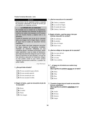 14 
Pruebas Formativas Mensuales - Junio 
JUNIO 
Instrucciones: lea los siguientes textos y responda 
las preguntas rellenando el círculo de la letra que 
corresponde a la respuesta correcta. 
LA VIRGEN DE LA CASCADA 
Al suroeste de la ciudad de La Esperanza, 
hay una cascada muy preciosa; el agua en el 
invierno se vuelve muy escasa y en el verano 
cae con mucha fuerza y salpica todo a su 
alrededor. 
Cuenta la leyenda que al pie de la cascada 
está una imagen de la Virgen María. Cuando 
el agua toca el suelo se escuchan himnos 
celestiales. 
Los que visitan ese lugar aseguran escuchar 
un largo repique de campanas invisibles. 
También se observan refl ejadas en sus 
cristalinas aguas, candelas encendidas. Nadie 
sabe realmente a qué se debe el fenómeno, 
pero algunas personas aseguran que la Virgen 
tiene su santuario en esa cascada. Los que se 
han atrevido a descubrir el misterioso milagro 
no han podido contar lo que vieron porque 
regresan gravemente enfermos y quedan sin 
poder hablar. 
Jorge Montenegro 
A. De una cascada de agua caliente. 
B. De una cascada especial. 
C. De una cascada que cura. 
D. De una cascada invisible. 
A. Rocas 
B. Un árbol 
C. Flores 
D. Una imagen 
3. ¿Qué se escucha en la cascada? 
A. Cantos y campanas. 
B. La voz de la Virgen. 
C. El sonido del viento. 
D. Llantos y lamentos. 
A. Se enferman. 
B. Se pierden. 
C. Ven a la Virgen. 
D. Oyen voces. 
A. Los rayos del sol. 
B. Los árboles. 
C. La Luna. 
D. Unas candelas. 
A. Dulce 
B. Tibia 
C. Poca 
D. Sucia 
A. Azules 
B. Divinos 
C. Sonoros 
D. Largos 
2. Según el texto, ¿qué se encuentra al pie de 
la cascada? 
4. Según el texto, ¿qué les pasa a los que 
intentan descubrir la verdad? 
5. ¿Qué se refl eja en las aguas de la cascada? 
6. “…el agua en el invierno se vuelve muy 
escasa…” 
¿Qué significa la palabra escasa en el texto? 
7. “Cuando el agua toca el suelo se escuchan 
himnos celestiales”. 
¿Qué significa la palabra celestiales en el 
texto? 
1. ¿De qué trata el texto? 
 
