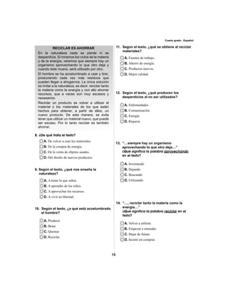 15 
Cuarto grado - Español 
RECICLAR ES AHORRAR 
En la naturaleza nada se pierde ni se 
desperdicia. Si miramos los ciclos de la materia 
y de la energía, veremos que siempre hay un 
organismo aprovechando lo que otro deja y 
cuando éste muera, será utilizado por otro. 
El hombre se ha acostumbrado a usar y tirar, 
produciendo cada vez más residuos que 
pueden llegar a ahogarnos. La única solución 
es imitar a la naturaleza, es decir, reciclar tanto 
la materia como la energía y con ello ahorrar 
recursos, que a veces son muy escasos y 
necesarios. 
Reciclar un producto es volver a utilizar el 
material o los materiales de los que están 
hechos para obtener, a partir de ellos, un 
nuevo producto. De esta manera, se evita 
tener que utilizar un material nuevo, que puede 
ser escaso. Por lo tanto reciclar es también 
ahorrar. 
A. De volver a usar los materiales. 
B. De la compra de energía. 
C. De la venta de objetos usados. 
D. Del diseño de nuevos productos. 
A. A botar lo que sobra. 
B. A aprender de los niños. 
C. A aprovechar los recursos. 
D. A vivir en libertad. 
A. Producir 
B. Botar 
C. Quemar 
D. Reciclar 
A. Fuentes de trabajo. 
B. Ahorro de energía. 
C. Productos nuevos. 
D. Mejor calidad. 
A. Enfermedades 
B. Contaminación 
C. Energía 
D. Riqueza 
A. Inventando 
B. Dejando 
C. Buscando 
D. Utilizando 
A. Volver a utilizar. 
B. Empezar a entender. 
C. Dejar de fumar. 
D. Insistir en comprar. 
8. ¿De qué trata el texto? 
9. Según el texto, ¿qué nos enseña la 
naturaleza? 
11. Según el texto, ¿qué se obtiene al reciclar 
materiales? 
10. Según el texto, ¿a qué está acostumbrado 
el hombre? 
12. Según el texto, ¿qué producen los 
desperdicios al no ser utilizados? 
13. “…siempre hay un organismo 
aprovechando lo que otro deja…” 
¿Qué significa la palabra aprovechando 
en el texto? 
14. “…, reciclar tanto la materia como la 
energía…” 
¿Qué significa la palabra reciclar en el 
texto? 
 