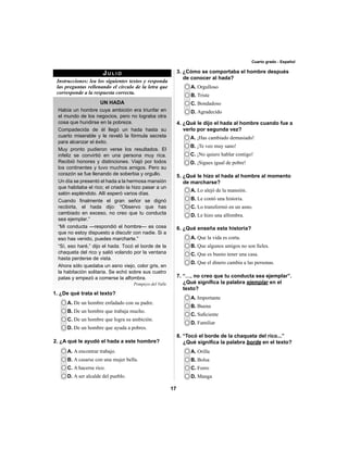 17 
Cuarto grado - Español 
JULIO 
Instrucciones: lea los siguientes textos y responda 
las preguntas rellenando el círculo de la letra que 
corresponde a la respuesta correcta. 
UN HADA 
Había un hombre cuya ambición era triunfar en 
el mundo de los negocios, pero no lograba otra 
cosa que hundirse en la pobreza. 
Compadecida de él llegó un hada hasta su 
cuarto miserable y le reveló la fórmula secreta 
para alcanzar el éxito. 
Muy pronto pudieron verse los resultados. El 
infeliz se convirtió en una persona muy rica. 
Recibió honores y distinciones. Viajó por todos 
los continentes y tuvo muchos amigos. Pero su 
corazón se fue llenando de soberbia y orgullo. 
Un día se presentó el hada a la hermosa mansión 
que habitaba el rico; el criado la hizo pasar a un 
salón espléndido. Allí esperó varios días. 
Cuando fi nalmente el gran señor se dignó 
recibirla, el hada dijo: “Observo que has 
cambiado en exceso, no creo que tu conducta 
sea ejemplar.” 
“Mi conducta —respondió el hombre— es cosa 
que no estoy dispuesto a discutir con nadie. Si a 
eso has venido, puedes marcharte.” 
“Sí, eso haré,” dijo el hada. Tocó el borde de la 
chaqueta del rico y salió volando por la ventana 
hasta perderse de vista. 
Ahora sólo quedaba un asno viejo, color gris, en 
la habitación solitaria. Se echó sobre sus cuatro 
patas y empezó a comerse la alfombra. 
Pompeyo del Valle 
A. De un hombre enfadado con su padre. 
B. De un hombre que trabaja mucho. 
C. De un hombre que logra su ambición. 
D. De un hombre que ayuda a pobres. 
3. ¿Cómo se comportaba el hombre después 
de conocer al hada? 
A. Orgulloso 
B. Triste 
C. Bondadoso 
D. Agradecido 
4. ¿Qué le dijo el hada al hombre cuando fue a 
verlo por segunda vez? 
A. ¡Has cambiado demasiado! 
B. ¡Te veo muy sano! 
C. ¡No quiero hablar contigo! 
D. ¡Sigues igual de pobre! 
5. ¿Qué le hizo el hada al hombre al momento 
de marcharse? 
A. Lo alejó de la mansión. 
B. Le contó una historia. 
C. Lo transformó en un asno. 
D. Le hizo una alfombra. 
A. Que la vida es corta. 
B. Que algunos amigos no son fi eles. 
C. Que es bueno tener una casa. 
D. Que el dinero cambia a las personas. 
A. Importante 
B. Buena 
C. Sufi ciente 
D. Familiar 
A. Orilla 
B. Bolsa 
C. Forro 
D. Manga 
2. ¿A qué le ayudó el hada a este hombre? 
A. A encontrar trabajo. 
B. A casarse con una mujer bella. 
C. A hacerse rico. 
D. A ser alcalde del pueblo. 
6. ¿Qué enseña esta historia? 
7. “…, no creo que tu conducta sea ejemplar”. 
¿Qué signifi ca la palabra ejemplar en el 
texto? 
8. “Tocó el borde de la chaqueta del rico...” 
¿Qué signifi ca la palabra borde en el texto? 
1. ¿De qué trata el texto? 
 