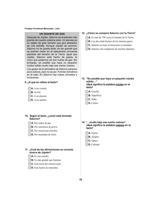 18 
Pruebas Formativas Mensuales - Julio 
UN GIGANTE DE GAS 
Después de Júpiter, Saturno es el planeta más 
grande de nuestro sistema solar. Un planeta es 
un objeto de gran tamaño que gira alrededor 
de una estrella. Aunque Júpiter es enorme, 
Saturno no se queda atrás: es tan grande que 
se podrían meter en él setecientos cincuenta 
planetas del tamaño de la Tierra. Igual que 
Júpiter, Saturno está hecho de gases, lo 
único que podemos ver son nubes de gas. Sin 
embargo, es posible que haya un pequeño 
núcleo sólido oculto bajo ese manto nuboso. 
Los gases de la atmósfera de Saturno parecen 
poco activos, pero no es así. Forman remolinos 
en el cielo. En Saturno hay nubes, tornados y 
huracanes. 
9. ¿A qué se refi ere el texto? 
A. A un cometa. 
B. Al Sol. 
C. A un planeta. 
D. A un satélite. 
A. Por nubes de gas. 
B. Por remolinos de polvo. 
C. Por numerosas estrellas. 
D. Por montañas de hielo. 
A. Es una estrella. 
B. Es más grande que Saturno. 
C. Está fuera del sistema solar. 
D. Está hecho de minerales. 
A. Es más de 750 veces el tamaño de la Tierra. 
B. Los dos están hechos de los mismos gases. 
C. Saturno no tiene ni huracanes ni tornados. 
D. Saturno está compuesto de muchos planetas. 
A. Estrella 
B. Superfi cie 
C. Nube 
D. Centro 
A. Fuerte 
B. Amplio 
C. Opaco 
D. Caliente 
10. Según el texto, ¿comó está formado 
Saturno? 
11. ¿Cuál de las afi rmaciones es correcta 
acerca de Júpiter? 
12. ¿Cómo se compara Saturno con la Tierra? 
13. “Es posible que haya un pequeño núcleo 
sólido…” 
¿Qué significa la palabra núcleo en el 
texto? 
14. “…oculto bajo ese manto nuboso”. 
¿Qué significa la palabra nuboso en el 
texto? 
 