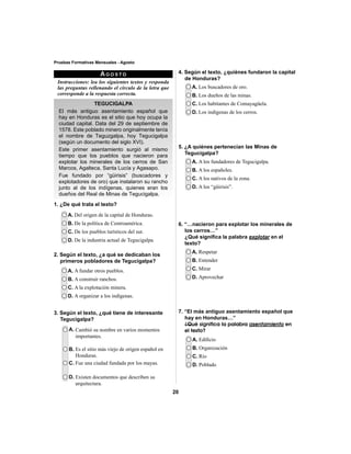 20 
Pruebas Formativas Mensuales - Agosto 
AGOSTO 
Instrucciones: lea los siguientes textos y responda 
las preguntas rellenando el círculo de la letra que 
corresponde a la respuesta correcta. 
TEGUCIGALPA 
El más antiguo asentamiento español que 
hay en Honduras es el sitio que hoy ocupa la 
ciudad capital. Data del 29 de septiembre de 
1578. Este poblado minero originalmente tenía 
el nombre de Teguzgalpa, hoy Tegucigalpa 
(según un documento del siglo XVI). 
Este primer asentamiento surgió al mismo 
tiempo que los pueblos que nacieron para 
explotar los minerales de los cerros de San 
Marcos, Agalteca, Santa Lucía y Agasapo. 
Fue fundado por “güirisis” (buscadores y 
explotadores de oro) que instalaron su rancho 
junto al de los indígenas, quienes eran los 
dueños del Real de Minas de Tegucigalpa. 
1. ¿De qué trata el texto? 
5. ¿A quiénes pertenecían las Minas de 
Tegucigalpa? 
A. Del origen de la capital de Honduras. 
B. De la política de Centroamérica. 
C. De los pueblos turísticos del sur. 
D. De la industria actual de Tegucigalpa. 
2. Según el texto, ¿a qué se dedicaban los 
primeros pobladores de Tegucigalpa? 
A. A fundar otros pueblos. 
B. A construir ranchos. 
C. A la explotación minera. 
D. A organizar a los indígenas. 
A. Los buscadores de oro. 
B. Los dueños de las minas. 
C. Los habitantes de Comayagüela. 
D. Los indígenas de los cerros. 
A. A los fundadores de Tegucigalpa. 
B. A los españoles. 
C. A los nativos de la zona. 
D. A los “güirisis”. 
A. Respetar 
B. Entender 
C. Mirar 
D. Aprovechar 
A. Edifi cio 
B. Organización 
C. Río 
D. Poblado 
3. Según el texto, ¿qué tiene de interesante 
Tegucigalpa? 
A. Cambió su nombre en varios momentos 
importantes. 
B. Es el sitio más viejo de origen español en 
Honduras. 
C. Fue una ciudad fundada por los mayas. 
D. Existen documentos que describen su 
arquitectura. 
4. Según el texto, ¿quiénes fundaron la capital 
de Honduras? 
6. “…nacieron para explotar los minerales de 
los cerros…” 
¿Qué signifi ca la palabra explotar en el 
texto? 
7. “El más antiguo asentamiento español que 
hay en Honduras…” 
¿Qué significa la palabra asentamiento en 
el texto? 
 