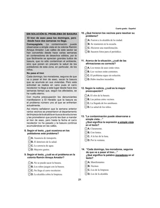 21 
Cuarto grado - Español 
A. Ausencia de transporte. 
B. El deterioro de la salud. 
C. La carencia de agua. 
D. Mayores gastos. 
A. No se puede sacar la basura. 
B. Los niños juegan con la basura. 
C. No llega el carro recolector. 
D. La alcaldía cobra la limpieza. 
A. Fueron a la alcaldía de la ciudad. 
B. Se reunieron en la escuela. 
C. Hicieron una manifestación. 
D. Sacaron fotos para el periódico. 
11. Acerca de la situación, ¿cuál de las 
afi rmaciones es correcta? 
A. Los trenes de aseo están rotos. 
B. Los vecinos están contentos. 
C. El problema sigue sin solución. 
D. Hubo muchos incendios. 
12. Según la noticia, ¿cuál es la mayor 
preocupación? 
A. El olor de la basura. 
B. Las peleas entre vecinos. 
C. La llegada de los autobuses. 
D. La salud de los niños. 
A. Claramente. 
B. Con lentes. 
C. A la luz de la luna. 
D. Por la ventana. 
A. Manifestantes 
B. Vecinos 
C. Los de la limpieza 
D. Los de la alcaldía 
El tren de aseo pasa los domingos, pero 
desde hace dos semanas no llega. 
Comayagüela. La contaminación puede 
observarse a simple vista en la colonia Ramón 
Amaya Amador. Las calles de este sector se 
8. Según el texto, ¿qué ocasiona en los 
pobladores este problema? 
9. Según el texto, ¿cuál es el problema en la 
colonia Ramón Amaya Amador? 
10. ¿Qué hicieron los vecinos para resolver su 
problema? 
13. “La contaminación puede observarse a 
simple vista…” 
¿Qué signifi ca la expresión a simple vista 
en el texto? 
14. “Cada domingo, los moradores, seguros 
de que va a pasar el tren…” 
¿Qué signifi ca la palabra moradores en el 
texto? 
SIN SOLUCIÓN EL PROBLEMA DE BASURA 
han convertido desde hace varias semanas 
en contenedores de desechos sólidos, por lo 
que fácilmente se aprecian grandes bultos de 
basura, que no sólo contaminan el ambiente, 
sino que ponen en precario la salud de los 
pobladores de esta zona, en particular, de los 
niños. 
No pasa el tren 
Cada domingo, los moradores, seguros de que 
va a pasar el tren de aseo, sacan la basura 
que se acumula en sus viviendas. Pero esta 
actividad se realiza en vano pues el carro 
recolector no llega a este lugar desde hace dos 
semanas tiempo que, según los afectados, se 
ha vuelto eterno. 
Con mucha preocupación los denunciantes 
manifestaron a El Heraldo que la basura es 
el problema número uno al que se enfrentan 
actualmente. 
Así mismo señalaron que la semana anterior 
varios vecinos se presentaron al departamento 
de limpieza de la alcaldía en busca de soluciones 
y les prometieron que pronto les iban a mandar 
el tren de aseo, pero hasta la fecha el carro 
recolector no ha pasado y la basura continúa 
acumulándose en las calles. 
 