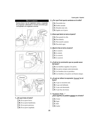 23 
Cuarto grado - Español 
SEPTIEMBRE 
Instrucciones: lea los siguientes textos y responda 
las preguntas rellenando el círculo de la letra que 
corresponde a la respuesta correcta. 
A. De un perro bravo. 
B. De un perro hambriento. 
C. De un perro perezoso. 
D. De un perro engañado. 
A. Necesitaba leer. 
B. Estaba cansado. 
C. Deseaba estar solo. 
D. Jugaba con el perro. 
A. Para quitarle la silla. 
B. Para bañarlo. 
C. Para sacarlo a pasear. 
D. Para darle agua. 
A. Lo amarró. 
B. Le mintió. 
C. Lo encerró. 
D. Le acarició. 
A. Los hombres engañan a los perros. 
B. Los perros siempre están durmiendo. 
C. Los hombres leen su periódico. 
D. Los hombres y los perros son buenos amigos. 
A. A que se encuentra mal. 
B. A que está hablando. 
C. A que está durmiendo. 
D. A que hay una mosca. 
A. Comer 
B. Jugar 
C. Salir 
D. Ladrar 
1. ¿De qué trata el texto? 
2. ¿Por qué Fred quería sentarse en la silla? 
3. ¿Para qué llamó el amo al perro? 
4. ¿Qué le hizo el amo al perro? 
5. ¿Cuál es la conclusión que se puede sacar 
del texto? 
6. ¿A qué se refi ere la expresión “z z z z” en el 
texto? 
7. “A pasear, Fred…” 
¿Qué signifi ca la palabra pasear en el texto? 
 