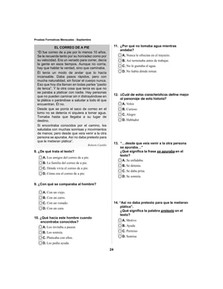 24 
Pruebas Formativas Mensuales - Septiembre 
EL CORREO DE A PIE 
“Él fue correo de a pie por lo menos 10 años. 
Se le recuerda tanto por su honradez como por 
su velocidad. Era un venado para correr, decía 
la gente en esos tiempos. Aunque no corría, 
hay que hablar la verdad, sino que caminaba. 
Él tenía un modo de andar que lo hacía 
incansable. Daba pasos rápidos, pero con 
mucha naturalidad, sin forzar el cuerpo nunca. 
Eso que hoy día llaman en todas partes “pasito 
de lenca”. Y la otra cosa que tenía es que no 
se paraba a platicar con nadie. Hay personas 
que no pueden caminar sin ir distrayéndose en 
la plática o parándose a saludar a todo él que 
encuentran. Él no. 
Desde que se ponía el saco de correo en el 
lomo no se detenía ni siquiera a tomar agua. 
Tomaba hasta que llegaba a su lugar de 
destino. 
Si encontraba conocidos por el camino, los 
saludaba con muchas sonrisas y movimientos 
de manos; pero desde que veía venir a la otra 
persona se apuraba. Así no daba pretexto para 
que le metieran plática”. 
Roberto Castillo 
8. ¿De qué trata el texto? 
A. Los amigos del correo de a pie. 
B. La familia del correo de a pie. 
C. Dónde vivía el correo de a pie. 
D. Cómo era el correo de a pie. 
A. Con un viejo. 
B. Con un carro. 
C. Con un venado. 
D. Con un cura. 
A. Los invitaba a pasear. 
B. Les sonreía. 
C. Platicaba con ellos. 
D. Les pedía ayuda. 
A. Nunca le ofrecían en el trayecto. 
B. Así terminaba antes de trabajar. 
C. No le gustaba el agua. 
D. No había dónde tomar. 
A. Veloz 
B. Curioso 
C. Alegre 
D. Hablador 
A. Se enfadaba. 
B. Se detenía. 
C. Se daba prisa. 
D. Se sonreía. 
A. Motivo 
B. Ayuda 
C. Permiso 
D. Sonrisa 
9. ¿Con qué se comparaba al hombre? 
10. ¿Qué hacía este hombre cuando 
encontraba conocidos? 
11. ¿Por qué no tomaba agua mientras 
andaba? 
12. ¿Cuál de estas características define mejor 
al personaje de esta historia? 
13. “…desde que veía venir a la otra persona 
se apuraba…” 
¿Qué signifi ca la frase se apuraba en el 
texto? 
14. “Así no daba pretexto para que le metieran 
plática”. 
¿Qué signifi ca la palabra pretexto en el 
texto? 
 