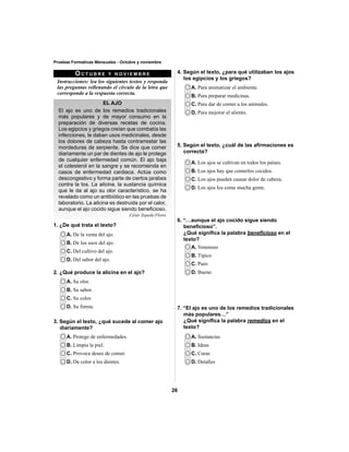 26 
Pruebas Formativas Mensuales - Octubre y noviembre 
OCTUBRE Y NOVIEMBRE 
Instrucciones: lea los siguientes textos y responda 
las preguntas rellenando el círculo de la letra que 
corresponde a la respuesta correcta. 
EL AJO 
El ajo es uno de los remedios tradicionales 
más populares y de mayor consumo en la 
preparación de diversas recetas de cocina. 
Los egipcios y griegos creían que combatía las 
infecciones, le daban usos medicinales, desde 
los dolores de cabeza hasta contrarrestar las 
mordeduras de serpiente. Se dice que comer 
diariamente un par de dientes de ajo le protege 
de cualquier enfermedad común. El ajo baja 
el colesterol en la sangre y se recomienda en 
casos de enfermedad cardiaca. Actúa como 
descongestivo y forma parte de ciertos jarabes 
contra la tos. La alicina, la sustancia química 
que le da al ajo su olor característico, se ha 
revelado como un antibiótico en las pruebas de 
laboratorio. La alicina es destruida por el calor, 
aunque el ajo cocido sigue siendo benefi cioso. 
César Zepeda Flores 
1. ¿De qué trata el texto? 
A. De la venta del ajo. 
B. De los usos del ajo. 
C. Del cultivo del ajo. 
D. Del sabor del ajo. 
A. Para aromatizar el ambiente. 
B. Para preparar medicinas. 
C. Para dar de comer a los animales. 
D. Para mejorar el aliento. 
A. Los ajos se cultivan en todos los países. 
B. Los ajos hay que comerlos cocidos. 
C. Los ajos pueden causar dolor de cabeza. 
D. Los ajos los come mucha gente. 
A. Venenoso 
B. Típico 
C. Puro 
D. Bueno 
A. Sustancias 
B. Ideas 
C. Curas 
D. Detalles 
2. ¿Qué produce la alicina en el ajo? 
A. Su olor. 
B. Su sabor. 
C. Su color. 
D. Su forma. 
3. Según el texto, ¿qué sucede al comer ajo 
diariamente? 
A. Protege de enfermedades. 
B. Limpia la piel. 
C. Provoca deseo de comer. 
D. Da color a los dientes. 
4. Según el texto, ¿para qué utilizaban los ajos 
los egipcios y los griegos? 
5. Según el texto, ¿cuál de las afi rmaciones es 
correcta? 
6. “…aunque el ajo cocido sigue siendo 
benefi cioso”. 
¿Qué signifi ca la palabra benefi cioso en el 
texto? 
7. “El ajo es uno de los remedios tradicionales 
más populares…” 
¿Qué signifi ca la palabra remedios en el 
texto? 
 