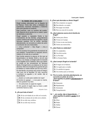 27 
Cuarto grado - Español 
EL ÁNGEL DE LA BALANZA 
Ángel andaba alborotado con la llegada de 
la Pascua. Tenía diez años y trabajaba de 
lustrabotas, haciendo mandados o metiendo 
leña para ganarse el sustento. 
Este jovencito, todo un hombre del pueblo, 
sólo disponía de la ayuda de su madre, quien 
se dedicaba a planchar. 
Ángel pasaba y repasaba frente a los 
mostradores de las tiendas, preguntándose 
cuánto costaría ese tanque de juguete o aquel 
hermoso autobús. Por la noche, dormido 
plácidamente, se convertía en piloto de avión 
o conductor de una motocicleta. 
— ¡Voy a ahorrar! — Dijo Ángel — ¡Voy a 
comprarlo! 
Y en lo sucesivo fue guardando el producto de 
sus trabajos. Conservaba su pequeño ahorro 
metido en el nudo de un pañuelo. 
Qué bonita parecía la pascua el día que se 
encaminaba a la tienda. Entró y vio en una 
vitrina, a su tocayo, el ángel quien le recordó 
a los ángeles de la Catedral, ésos que salían 
en andas en las procesiones de Semana 
Santa. El ángel tenía una balanza en la mano 
derecha. Éste era el ángel de la guarda del que 
le hablara su madre desde que era muy chico. 
En esa tienda, se produjo esa noche el milagro 
más puro de la Navidad. El niño renunció 
a comprar su juguete y, sin vacilar, dijo al 
dependiente: 
— ¡Quiero un corte para vestido de mujer! 
El hombre le agregó: — si es para tu mamá, 
éste le quedará muy bien. 
— Envuélvamelo en papel de regalo. 
El niño apretó el regalo bajo su brazo y salió 
corriendo hacia su casa. 
Alejandro Castro 
A. De las actividades de un niño en la escuela. 
B. De las aventuras de un niño con su abuelo. 
C. De un niño muy cariñoso. 
D. De un niño muy travieso. 
9. ¿Para qué ahorraba su dinero Ángel? 
A. Para comprarse un juguete. 
B. Para dárselo a su madre. 
C. Para pagar una deuda. 
D. Para sus cosas de la escuela. 
10. ¿Qué sabemos acerca de la familia de 
Ángel? 
A. Tenían poco dinero. 
B. Vivían en el campo. 
C. Vivían en una casa bonita. 
D. Tenían una motocicleta. 
11. ¿Qué fi esta se celebraba? 
A. Un cumpleaños. 
B. Una feria escolar. 
C. La Navidad. 
D. La Semana Santa. 
12. ¿Qué compró Ángel en la tienda? 
A. El ángel con la balanza. 
B. Un regalo para su madre. 
C. Un autobús de juguete. 
D. Una muñeca para su hermana. 
13. “Por la noche, dormido plácidamente, se 
convertía en piloto de avión...” 
¿Qué signifi ca la palabra plácidamente en 
el texto? 
A. Solamente 
B. Rápidamente 
C. Seriamente 
D. Tranquilamente 
14. “…sin vacilar, dijo al dependiente:…” 
¿Qué signifi ca la palabra vacilar en el 
texto? 
A. Mirar 
B. Dudar 
C. Hablar 
D. Desear 
8. ¿De qué trata el texto? 
 