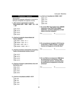 31 
Cuarto grado - Matemáticas 
FEBRERO Y MARZO 
Instrucciones: 
Responda las preguntas rellenando el círculo de la 
letra que corresponde a la respuesta correcta. 
1. ¿Qué número representa la notación 
desarrollada 4CM + 5DM + 8UM + 3C + 4D 
+ 2U? 
A. 458423 
B. 485342 
C. 458342 
D. 458243 
2. ¿Cuál es la notación desarrollada del 
número 860403? 
A. 854235 
B. 845235 
C. 854325 
D. 845325 
A. 405051 
B. 405501 
C. 450051 
D. 450501 
A. 8660 
B. 9506 
C. 10606 
D. 19363 
A. 16253 
B. 16759 
C. 31806 
D. 41806 
A. 80000 + 60000 + 40 + 3 
B. 800000 + 6000 + 40 + 3 
C. 80000 + 6000 + 400 + 3 
D. 800000 + 60000 + 400 + 3 
3. ¿Cuál es el número ochocientos cincuenta y 
cuatro mil doscientos treinta y cinco? 
4. ¿Cuál es el número cuatrocientos cinco mil 
quinientos uno? 
5. ¿Cuál es el resultado de 9633 + 973? 
6. ¿Cuál es el resultado de 16506 + 253? 
7. En el año 2001 Tegucigalpa tenía 1089200 
habitantes y San Pedro Sula 490600 
habitantes. ¿Cuántos habitantes en total 
había en las dos ciudades? 
P.O. ______________ R: _______________ 
8. En una granja se recogieron 9113 huevos 
el día lunes y 11094 el martes. ¿Cuántos 
huevos se recogieron en los dos días? 
P.O. ______________ R: _______________ 
9. En una fábrica se empacaron 5800 libras 
de camarones en una semana y 7958 
en la siguiente semana. ¿Cuántas libras 
de camarones se empacaron en las dos 
semanas? 
P.O. ______________ R: _______________ 
 