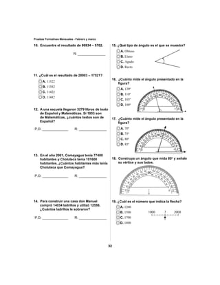 15. ¿Qué tipo de ángulo es el que se muestra? 
16. ¿Cuánto mide el ángulo presentado en la 
17. ¿Cuánto mide el ángulo presentado en la 
18. Construya un ángulo que mida 80o y señale 
19. ¿Cuál es el número que indica la fl echa? 
32 
Pruebas Formativas Mensuales - Febrero y marzo 
10. Encuentre el resultado de 86934 – 5702. 
11. ¿Cuál es el resultado de 28903 – 17521? 
A. 11322 
B. 11382 
C. 11422 
D. 11482 
12. A una escuela llegaron 3279 libros de texto 
de Español y Matemáticas. Si 1853 son 
de Matemáticas, ¿cuántos textos son de 
Español? 
13. En el año 2001, Comayagua tenía 77400 
habitantes y Choluteca tenía 101600 
habitantes. ¿Cuántos habitantes más tenía 
Choluteca que Comayagua? 
14. Para construir una casa don Manuel 
compró 14034 ladrillos y utilizó 12556. 
¿Cuántos ladrillos le sobraron? 
A. Obtuso 
B. Llano 
C. Agudo 
D. Recto 
fi gura? 
A. 120º 
B. 110º 
C. 105º 
D. 100º 
fi gura? 
A. 70º 
B. 75º 
C. 80º 
D. 85º 
su vértice y sus lados. 
A. 1200 
B. 1500 
C. 1700 
D. 1800 
1000 ? 2000 
R: _______________ 
P.O. ______________ R: _______________ 
P.O. ______________ R: _______________ 
P.O. ______________ R: _______________ 
 