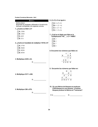 7. ¿Cuál es el dígito que falta en la 
multiplicación 745 x 2 = 14906? 
34 
Pruebas Formativas Mensuales - Abril 
6. (4 x 5) x 6 es igual a: 
A. 4 x (5 x 6) 
B. 4 + (5 + 6) 
C. 4 - (5 + 6) 
D. 4 ÷ (5 x 6) 
A. 3 
B. 4 
C. 7 
D. 8 
8. Encuentre los números que faltan en: 
1 4 
X 2 5 
7 0 
2 6 
3 3 5 0 
9. Encuentre los números que faltan en: 
6 5 
X 4 
1 0 
3 
2 4 
9 2 1 0 
2 
10. En una fábrica de bloques se producen 
2748 bloques en una semana. ¿Cuántos 
bloques produce la fábrica en 7 semanas? 
P.O. ______________ R: _______________ 
A. 12846 
B. 12845 
C. 6425 
D. 3211 
A. 15744 
B. 94404 
C. 90284 
D. 60384 
ABRIL 
Instrucciones: 
Responda las preguntas rellenando el círculo de la 
letra que corresponde a la respuesta correcta. 
1. ¿Cuánto es 6423 x 2? 
2. ¿Cuál es el resultado de multiplicar 15734 x 6? 
3. Multiplique 4235 x 42. 
R: _______________ 
4. Multiplique 5317 x 400. 
R: _______________ 
5. Multiplique 306 x 879. 
R: _______________ 
 