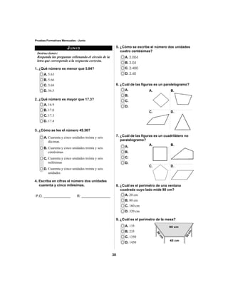 38 
Pruebas Formativas Mensuales - Junio 
JUNIO 
Instrucciones: 
Responda las preguntas rellenando el círculo de la 
letra que corresponde a la respuesta correcta. 
1. ¿Qué número es menor que 5.64? 
5. ¿Cómo se escribe el número dos unidades 
cuatro centésimas? 
A. 5.63 
B. 5.66 
C. 5.68 
D. 56.5 
A. 2.004 
B. 2.04 
C. 2.400 
D. 2.40 
2. ¿Qué número es mayor que 17.3? 
A. 16.9 
B. 17.0 
C. 17.3 
D. 17.4 
A. 
B. 
C. 
D. 
7. ¿Cuál de las fi guras es un cuadrilátero no 
paralelogramo? 
A. 
B. 
C. 
D. 
A. 20 cm 
B. 80 cm 
C. 160 cm 
D. 320 cm 
A. 135 
B. 235 
C. 1350 
D. 1450 
3. ¿Cómo se lee el número 45.36? 
A. Cuarenta y cinco unidades treinta y seis 
décimas 
B. Cuarenta y cinco unidades treinta y seis 
centésimas 
C. Cuarenta y cinco unidades treinta y seis 
milésimas 
D. Cuarenta y cinco unidades treinta y seis 
unidades 
4. Escriba en cifras el número dos unidades 
cuarenta y cinco milésimas. 
6. ¿Cuál de las fi guras es un paralelogramo? 
A. 
C. 
A. 
C. 
B. 
D. 
B. 
D. 
8. ¿Cuál es el perímetro de una ventana 
cuadrada cuyo lado mide 80 cm? 
9. ¿Cuál es el perímetro de la mesa? 
90 cm 
45 cm 
50 cm 
50 cm 
P.O. ______________ R: _______________ 
 
