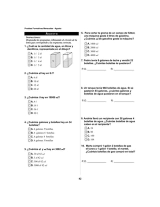 42 
Pruebas Formativas Mensuales - Agosto 
Instrucciones: 
Responda las preguntas rellenando el círculo de la 
letra que corresponde a la respuesta correcta. 
A. 1 l 2 dl 
B. 1 l 3 dl 
C. 1 l 4 dl 
D. 1 l 5 dl 
A. 6 dl 
B. 10 dl 
C. 12 dl 
D. 60 dl 
A. 9 l 
B. 18 l 
C. 36 l 
D. 90 l 
AGOSTO 
A. 4 galones 5 botellas 
B. 6 galones 6 botellas 
C. 6 galones 4 botellas 
D. 4 galones 3 botellas 
P.O. ______________ R: _______________ 
P.O. ______________ R: _______________ 
A. 24 
B. 80 
C. 100 
D. 104 
A. 30 dl 82 ml 
B. 3 dl 82 ml 
C. 300 dl 82 ml 
D. 3000 dl 82 ml 
A. 1000 ml 
B. 2000 ml 
C. 3000 ml 
D. 4000 ml 
1. ¿Cuál es la cantidad de agua, en litros y 
decilitros, representada en el dibujo? 
2. ¿Cuántos dl hay en 6 l? 
3. ¿Cuántos l hay en 18000 ml? 
6. Para cortar la grama de un campo de fútbol, 
una máquina gasta 3 litros de gasolina. 
¿Cuántos ml de gasolina gasta la máquina? 
4. ¿Cuántos galones y botellas hay en 34 
botellas? 
5. ¿Cuántos dl y ml hay en 3082 ml? 
7. Pedro tenía 8 galones de leche y vendió 23 
botellas. ¿Cuántas botellas le quedaron? 
8. Un tanque tenía 968 botellas de agua. Si se 
gastaron 93 galones, ¿cuántos galones y 
botellas de agua quedaron en el tanque? 
9. Andrés llenó un recipiente con 20 galones 4 
botellas de agua. ¿Cuántas botellas de agua 
caben en el recipiente? 
10. Marta compró 1 galón 2 botellas de gas 
el lunes y 1 galón 1 botella, el martes. 
¿Cuántas botellas de gas compró en total? 
P.O. ______________ R: _______________ 
 