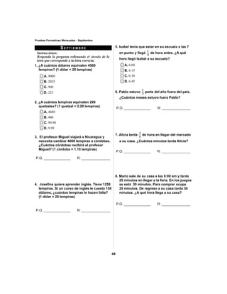 5. Isabel tenía que estar en su escuela a las 7 
en punto y llegó 4 
44 
Pruebas Formativas Mensuales - Septiembre 
SEPTIEMBRE 
Instrucciones: 
Responda la pregunta rellenando el círculo de la 
letra que corresponde a la letra correcta. 
1. ¿A cuántos dólares equivalen 4500 
lempiras? (1 dólar = 20 lempiras) 
A. 9000 
B. 2025 
C. 900 
D. 225 
A. 4440 
B. 440 
C. 99.90 
D. 9.99 
A. 6:00 
B. 6:15 
C. 6:30 
D. 6:45 
1 de hora antes. ¿A qué 
hora llegó Isabel a su escuela? 
2. ¿A cuántos lempiras equivalen 200 
quetzales? (1 quetzal = 2.20 lempiras) 
3. El profesor Miguel viajará a Nicaragua y 
necesita cambiar 4000 lempiras a córdobas. 
¿Cuántos córdobas recibirá el profesor 
Miguel? (1 córdoba = 1.15 lempiras) 
4. Josefi na quiere aprender inglés. Tiene 1250 
lempiras. Si un curso de inglés le cuesta 150 
dólares, ¿cuántos lempiras le hacen falta? 
(1 dólar = 20 lempiras) 
1 parte del año fuera del país. 
6. Pablo estuvo 3 
¿Cuántos meses estuvo fuera Pablo? 
3 de hora en llegar del mercado 
7. Alicia tarda 4 
a su casa. ¿Cuántos minutos tarda Alicia? 
8. Mario sale de su casa a las 8:00 am y tarda 
25 minutos en llegar a la feria. En los juegos 
se está 30 minutos. Para comprar ocupa 
20 minutos. De regreso a su casa tarda 30 
minutos. ¿A qué hora llega a su casa? 
P.O. ______________ R: _______________ 
P.O. ______________ R: _______________ 
P.O. ______________ R: _______________ 
P.O. ______________ R: _______________ 
P.O. ______________ R: _______________ 
 