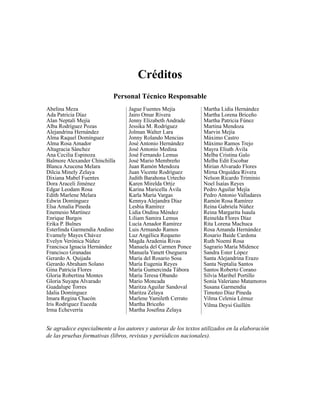 Créditos 
Personal Técnico Responsable 
Abelina Meza 
Ada Patricia Díaz 
Alan Neptalí Mejía 
Alba Rodríguez Pozas 
Alejandrina Hernández 
Alma Raquel Domínguez 
Alma Rosa Amador 
Altagracia Sánchez 
Ana Cecilia Espinoza 
Balmore Alexander Chinchilla 
Blanca Azucena Melara 
Dilcia Minely Zelaya 
Dixiana Mabel Fuentes 
Dora Araceli Jiménez 
Edgar Leodam Rosa 
Edith Marlene Melara 
Edwin Domínguez 
Elsa Amalia Pineda 
Enemesio Martínez 
Enrique Burgos 
Erika P. Bulnes 
Esterlinda Garmendia Andino 
Evamely Mayes Chávez 
Evelyn Verónica Núñez 
Francisca Ignacia Hernández 
Francisco Granadas 
Gerardo A. Quijada 
Gerardo Abraham Solano 
Gina Patricia Flores 
Gloria Robertina Montes 
Gloria Suyapa Alvarado 
Guadalupe Torres 
Idalia Domínguez 
Imara Regina Chacón 
Iris Rodríguez Euceda 
Irma Echeverría 
Jague Fuentes Mejía 
Jairo Omar Rivera 
Jenny Elizabeth Andrade 
Jessika M. Rodríguez 
Jolman Walter Lara 
Jonny Rolando Mencias 
José Antonio Hernández 
José Antonio Medina 
José Fernando Lemus 
José Mario Membreño 
Juan Ramón Mendoza 
Juan Vicente Rodríguez 
Judith Barahona Urtecho 
Karen Mirelda Ortiz 
Karina Maricella Ávila 
Karla María Vargas 
Kennya Alejandra Díaz 
Lesbia Ramírez 
Lidia Ondina Méndez 
Liliam Samira Lemus 
Lucía Amador Ramírez 
Luis Armando Ramos 
Luz Angélica Requeno 
Magda Aradenia Rivas 
Manuela del Carmen Ponce 
Manuela Yanett Oseguera 
María del Rosario Sosa 
María Eugenia Reyes 
María Gumercinda Tábora 
María Teresa Obando 
Mario Moncada 
Maritza Aguilar Sandoval 
Maritza Zelaya 
Marlene Yamileth Cerrato 
Martha Briceño 
Martha Josefi na Zelaya 
Martha Lidia Hernández 
Martha Lorena Briceño 
Martha Patricia Fúnez 
Martina Mendoza 
Marvin Mejía 
Máximo Castro 
Máximo Ramos Trejo 
Mayra Eliuth Ávila 
Melba Cristina Galo 
Melba Edit Escobar 
Mirian Alvarado Flores 
Mirna Orquídea Rivera 
Nelson Ricardo Triminio 
Noel Isaías Reyes 
Pedro Aguilar Mejía 
Pedro Antonio Valladares 
Ramón Rosa Ramírez 
Reina Gabriela Núñez 
Reina Margarita Isaula 
Reinelda Flores Díaz 
Rita Lorena Machuca 
Rosa Amanda Hernández 
Rosario Baide Cardona 
Ruth Noemí Rosa 
Sagrario María Midence 
Sandra Ester López 
Santa Alejandrina Erazo 
Santa Neptalia Santos 
Santos Roberto Corano 
Silvia Maribel Portillo 
Sonia Valeriano Matamoros 
Susana Garmendia 
Timoteo Díaz Pineda 
Vilma Celenia Lémuz 
Vilma Deysi Guillén 
Se agradece especialmente a los autores y autoras de los textos utilizados en la elaboración 
de las pruebas formativas (libros, revistas y periódicos nacionales). 
 
