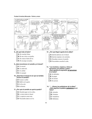 2 3 4 
6 
Pruebas Formativas Mensuales - Febrero y marzo 
8. ¿De qué trata el texto? 
A. De cosechar frutas. 
B. De una visita a un pueblo. 
C. De comer al lado del río. 
D. De un juego con palos. 
9. ¿Qué encontraron el camello y el chacal? 
A. Un arrozal. 
B. Un cañaveral. 
C. Un cafetal. 
D. Un naranjal. 
A. Se defi enden. 
B. Se pegan. 
C. Se asustan. 
D. Se acercan. 
A. Animales 
B. Visitantes 
C. Vendedores 
D. Habitantes 
10. ¿Qué hizo el chacal al ver que se tardaba 
mucho el camello? 
A. Se puso a aullar. 
B. Habló con la gente. 
C. Se fue solo. 
D. Se durmió. 
A. Querían platicar con el chacal. 
B. Querían espantar a los animales. 
C. Deseaban conocer al camello. 
D. Necesitaban cosechar la caña. 
A. Deseaba jugar con los niños. 
B. Le tenía miedo al chacal. 
C. Le apetecía comer más. 
D. Necesitaba nadar en el río. 
12. ¿Por qué llegó la gente de la aldea? 
11. ¿Por qué el camello se quería quedar? 
13. “Los hombres, mujeres y niños se 
aproximan con piedras y palos.” 
¿Qué signifi ca la expresión se aproximan 
en el texto? 
14. “… ¡Vienen los pobladores de la aldea!” 
¿Qué signifi ca la palabra pobladores en el 
texto? 
1 
5 6 7 8 
 