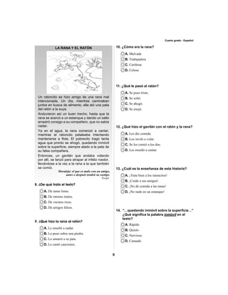 9 
Cuarto grado - Español 
LA RANA Y EL RATÓN 
Un ratoncito se hizo amigo de una rana mal 
intencionada. Un día, mientras caminaban 
juntos en busca de alimento, ella ató una pata 
del ratón a la suya. 
Anduvieron así un buen trecho, hasta que la 
rana se acercó a un estanque y dando un salto 
arrastró consigo a su compañero, que no sabía 
nadar. 
Ya en el agua, la rana comenzó a cantar, 
mientras el ratoncito pataleaba intentando 
mantenerse a fl ote. El pobrecito tragó tanta 
agua que pronto se ahogó, quedando inmóvil 
sobre la superfi cie, siempre atado a la pata de 
su falsa compañera. 
Entonces, un gavilán que andaba volando 
por allí, se lanzó para atrapar al infeliz roedor, 
llevándose a la vez a la rana a la que también 
se comió. 
Moraleja: el que es malo con un amigo, 
antes o después tendrá su castigo. 
A. De ranas listas. 
B. De ratones malos. 
C. De vecinos ricos. 
D. De amigos falsos. 
A. Malvada 
B. Trabajadora 
C. Cariñosa 
D. Celosa 
A. Se puso triste. 
B. Se soltó. 
C. Se ahogó. 
D. Se enojó. 
A. Les dio comida. 
B. Los invitó a volar. 
C. Se los comió a los dos. 
D. Les enseñó a cantar. 
A. ¡Trate bien a los ratoncitos! 
B. ¡Cuide a sus amigos! 
C. ¡No dé comida a las ranas! 
D. ¡No nade en un estanque! 
A. Rápido 
B. Quieto 
C. Nervioso 
D. Cansado 
A. Le enseñó a nadar. 
B. Lo puso sobre una piedra. 
C. Lo amarró a su pata. 
D. Le cantó canciones. 
Esopo 
8. ¿De qué trata el texto? 
10. ¿Cómo era la rana? 
9. ¿Qué hizo la rana al ratón? 
11. ¿Qué le pasó al ratón? 
12. ¿Qué hizo el gavilán con el ratón y la rana? 
13. ¿Cuál es la enseñanza de esta historia? 
14. “…quedando inmóvil sobre la superfi cie…” 
¿Qué signifi ca la palabra inmóvil en el 
texto? 
 