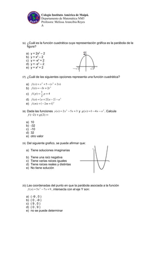 2− 2
Colegio Instituto América de Maipú.
Departamento de Matemática NM3
Profesora: Melissa Arancibia Reyes
A
16) ¿Cuál es la función cuadrática cuya representación gráfica es la parábola de la
figura?
a) y = 2x2
– 2
b) y = x2
– 2
c) y = -x2
+ 2
d) y = -x2
– 2
e) y = x2
+ 2
17) ¿Cuál de las siguientes opciones representa una función cuadrática?
a) )2(5)( 22
xxxxf +−+=
b) 3
23)( tttf +−=
c) 4
2
1
)( += ppf
d) ( )( ) 2
22)( aaaaf −−+=
e) ( )2
12)( +−= mmf
18) Dada las funciones 352)( 2
+−= xxxy y 2
41)( xxxg −−= . Calcula
=+− )2()2( gf
a) 10
b) -32
c) -10
d) 32
e) otro valor
19) Del siguiente grafico, se puede afirmar que:
a) Tiene soluciones imaginarias
b) Tiene una raíz negativa
c) Tiene varias raíces iguales
d) Tiene raíces reales y distintas
e) No tiene solución
20) Las coordenadas del punto en que la parábola asociada a la función
975)( 2
+−= xxxf , intersecta con el eje Y son:
a) ( -9 , 0 )
b) ( 0 , -9 )
c) ( 9 , 0 )
d) ( 0 , 9 )
e) no se puede determinar
 