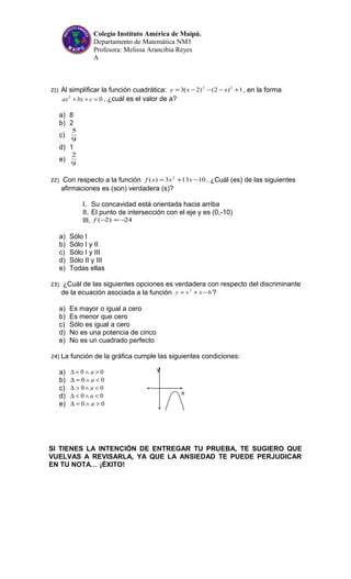Colegio Instituto América de Maipú.
Departamento de Matemática NM3
Profesora: Melissa Arancibia Reyes
A
21) Al simplificar la función cuadrática: 1)2()2(3 22
+−−−= xxy , en la forma
02
=++ cbxax , ¿cuál es el valor de a?
a) 8
b) 2
c)
9
5
d) 1
e)
9
2
22) Con respecto a la función 10133)( 2
−+= xxxf . ¿Cuál (es) de las siguientes
afirmaciones es (son) verdadera (s)?
I. Su concavidad está orientada hacia arriba
II. El punto de intersección con el eje y es (0,-10)
III. 24)2( −=−f
a) Sólo I
b) Sólo I y II
c) Sólo I y III
d) Sólo II y III
e) Todas ellas
23) ¿Cuál de las siguientes opciones es verdadera con respecto del discriminante
de la ecuación asociada a la función 62
−+= xxy ?
a) Es mayor o igual a cero
b) Es menor que cero
c) Sólo es igual a cero
d) No es una potencia de cinco
e) No es un cuadrado perfecto
24) La función de la gráfica cumple las siguientes condiciones:
a) 00 >∧<∆ a
b) 00 <∧=∆ a
c) 00 <∧>∆ a
d) 00 <∧<∆ a
e) 00 >∧=∆ a
SI TIENES LA INTENCIÓN DE ENTREGAR TU PRUEBA, TE SUGIERO QUE
VUELVAS A REVISARLA, YA QUE LA ANSIEDAD TE PUEDE PERJUDICAR
EN TU NOTA… ¡ÉXITO!
y
x
 