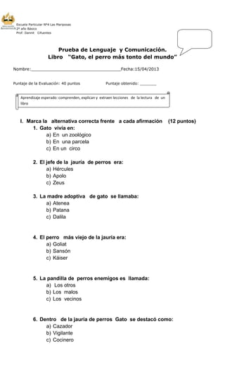 Escuela Particular Nº4 Las Mariposas
2º año Básico
Prof: Dannit Cifuentes
Prueba de Lenguaje y Comunicación.
Libro “Gato, el perro más tonto del mundo”
Nombre:___________________________________Fecha:15/04/2013
Puntaje de la Evaluación: 40 puntos Puntaje obtenido: _______
I. Marca la alternativa correcta frente a cada afirmación (12 puntos)
1. Gato vivía en:
a) En un zoológico
b) En una parcela
c) En un circo
2. El jefe de la jauría de perros era:
a) Hércules
b) Apolo
c) Zeus
3. La madre adoptiva de gato se llamaba:
a) Atenea
b) Patana
c) Dalila
4. El perro más viejo de la jauría era:
a) Goliat
b) Sansón
c) Káiser
5. La pandilla de perros enemigos es llamada:
a) Los otros
b) Los malos
c) Los vecinos
6. Dentro de la jauría de perros Gato se destacó como:
a) Cazador
b) Vigilante
c) Cocinero
Aprendizaje esperado: comprenden, explican y extraen lecciones de la lectura de un
libro
 