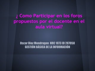 ¿ Como Participar en los foros
propuestos por el docente en el
         aula virtual?


  Oscar Dìaz Mondragon NRC 1073 ID 287058
     GESTIÓN BÁSICA DE LA INFORMACIÓN
 