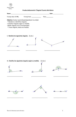 Masters College
Valdivia
Prueba deGeometría “Ángulos”Cuarto Año Básico
Name: ________________________________________________________ Date: _______________
Puntaje Ideal: 44 Pts.
Puntaje Real: ______________
Nota:__________
Objetivo: Evaluar aprendizajeslogradosen la unidad.
* Nombrar e identificar ángulos.
* Clasificar ángulos según su medida.
*Medir ángulos con el transportador.
* Trazar ángulos, dada una medida.
I.- Nombra los siguientes ángulos. (6 pts.)
_________________
_______________
_____________________
II.- Clasifica los siguientes ángulos según su medida. (12 pts.)
_____________________
______________________
Sector Ed. Matemática Quinto Año Básico
____________________
_____________________
____________________
__________________
1