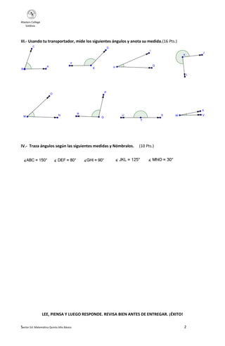 Masters College
Valdivia
III.- Usando tu transportador, mide los siguientes ángulos y anota su medida.(16 Pts.)
IV.- Traza ángulos según las siguientes medidas y Nómbralos.
(10 Pts.)
LEE, PIENSA Y LUEGO RESPONDE. REVISA BIEN ANTES DE ENTREGAR. ¡ÉXITO!
Sector Ed. Matemática Quinto Año Básico
2