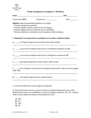 Masters College
Valdivia
Educación Matemática 6° Año Miss Liliana Vera
Prueba: de Ángulos en un Polígono. 6° Año Básico
Name: ________________________________________________________ Date: ____________
Puntaje Ideal: 58 Pts. Puntaje Real: ______________ Nota: __________
Objetivo: Evaluar aprendizajes logrados en la unidad.
* Comparar ángulos en paralelas.
* Calcular ángulos internos y externos de un triángulo.
* Calcular ángulos internos y externos de un cuadrilátero
* Resolver problemas calculando suma de ángulos en diversas figuras.
I.- Responde V si la aseveración es verdadera y F si es falsa. Justifica las falsas.
1.- _____ Los ángulos opuestos por el vértice tienen igual medida.
________________________________________________________________________
2.- _____ La suma de los ángulos internos de un cuadrilátero cualquiera es 180°.
_________________________________________________________________________
3.- _____ La suma de los ángulos externos de un triángulo es siempre de 180°.
________________________________________________________________________
4.- _____ Dos ángulos adyacentes miden siempre 180° en total.
________________________________________________________________________
5.- _____ Si un triángulo isósceles tiene sus ángulos basales de 55° cada uno el otro ángulo
mide 250°.
_________________________________________________________________________
6.- _____ Dos ángulos adyacentes son suplementarios.
_________________________________________________________________________
II.- Encierra la alternativa correcta según corresponda.
1.- Oscar construyó una casa a su perro, aunque no quedó perfectamente recta. Vista
desde arriba la casa es un cuadrilátero, y tres de sus ángulos miden 85°, 94° y 78°. ¿Cuánto
mide el cuarto ángulo formado por las paredes de la casa?
a) 103°
b) 13°
c) 193°
d) 58°
 