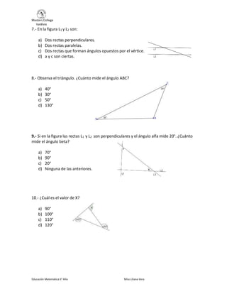 Masters College
Valdivia
Educación Matemática 6° Año Miss Liliana Vera
7.- En la figura L1 y L2 son:
a) Dos rectas perpendiculares.
b) Dos rectas paralelas.
c) Dos rectas que forman ángulos opuestos por el vértice.
d) a y c son ciertas.
8.- Observa el triángulo. ¿Cuánto mide el ángulo ABC?
a) 40°
b) 30°
c) 50°
d) 130°
9.- Si en la figura las rectas L1 y L2 son perpendiculares y el ángulo alfa mide 20°. ¿Cuánto
mide el ángulo beta?
a) 70°
b) 90°
c) 20°
d) Ninguna de las anteriores.
10.- ¿Cuál es el valor de X?
a) 90°
b) 100°
c) 110°
d) 120°
 