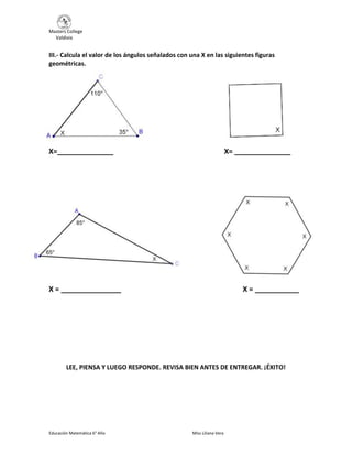 Masters College
Valdivia
Educación Matemática 6° Año Miss Liliana Vera
III.- Calcula el valor de los ángulos señalados con una X en las siguientes figuras
geométricas.
X=______________ X= ______________
X = _______________ X = ___________
LEE, PIENSA Y LUEGO RESPONDE. REVISA BIEN ANTES DE ENTREGAR. ¡ÉXITO!
 