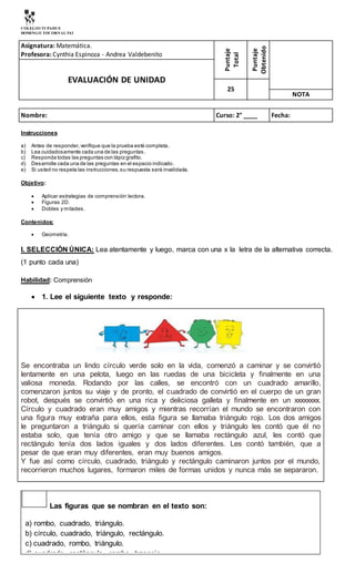 COLEGIO TUPAHUE
DOMINGO TOCORNAL 543
Asignatura: Matemática.
Profesora: Cynthia Espinoza - Andrea Valdebenito
Puntaje
Total
Puntaje
Obtenido
EVALUACIÓN DE UNIDAD
25
NOTA
Nombre: Curso: 2° ____ Fecha:
Instrucciones
a) Antes de responder,verifique que la prueba esté completa.
b) Lea cuidadosamente cada una de las preguntas.
c) Responda todas las preguntas con lápizgrafito.
d) Desarrolle cada una de las preguntas en el espacio indicado.
e) Si usted no respeta las instrucciones,su respuesta será invalidada.
Objetivo:
 Aplicar estrategias de comprensión lectora.
 Figuras 2D.
 Dobles y mitades.
Contenidos:
 Geometría.
l. SELECCIÓN ÚNICA: Lea atentamente y luego, marca con una x la letra de la alternativa correcta.
(1 punto cada una)
Habilidad: Comprensión
 1. Lee el siguiente texto y responde:
Se encontraba un lindo círculo verde solo en la vida, comenzó a caminar y se convirtió
lentamente en una pelota, luego en las ruedas de una bicicleta y finalmente en una
valiosa moneda. Rodando por las calles, se encontró con un cuadrado amarillo,
comenzaron juntos su viaje y de pronto, el cuadrado de convirtió en el cuerpo de un gran
robot, después se convirtió en una rica y deliciosa galleta y finalmente en un xxxxxxxx.
Círculo y cuadrado eran muy amigos y mientras recorrían el mundo se encontraron con
una figura muy extraña para ellos, esta figura se llamaba triángulo rojo. Los dos amigos
le preguntaron a triángulo si quería caminar con ellos y triángulo les contó que él no
estaba solo, que tenía otro amigo y que se llamaba rectángulo azul, les contó que
rectángulo tenía dos lados iguales y dos lados diferentes. Les contó también, que a
pesar de que eran muy diferentes, eran muy buenos amigos.
Y fue así como círculo, cuadrado, triángulo y rectángulo caminaron juntos por el mundo,
recorrieron muchos lugares, formaron miles de formas unidos y nunca más se separaron.
Las figuras que se nombran en el texto son:
a) rombo, cuadrado, triángulo.
b) círculo, cuadrado, triángulo, rectángulo.
c) cuadrado, rombo, triángulo.
d) cuadrado, rectángulo, rombo, trapecio.
 