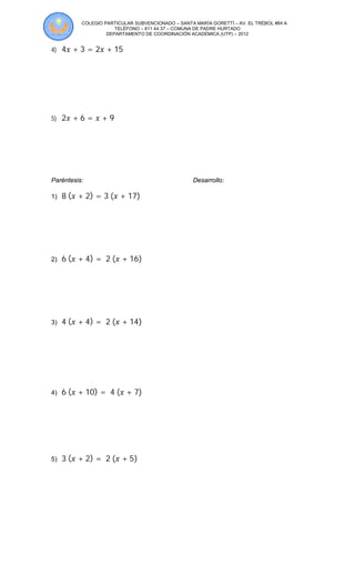 COLEGIO PARTICULAR SUBVENCIONADO – SANTA MARÍA GORETTÍ – AV. EL TRÉBOL #84 A
TELÉFONO – 811 44 37 – COMUNA DE PADRE HURTADO
DEPARTAMENTO DE COORDINACIÓN ACADÉMICA (UTP) – 2012
4) 4 + 3 = 2 + 15
5) 2 + 6 = + 9
Paréntesis: Desarrollo:
1) 8	( + 2) = 3	( + 17)
2) 6	( + 4) = 	2	( + 16)
3) 4	( + 4) = 	2	( + 14)
4) 6	( + 10) = 	4	( + 7)
5) 3	( + 2) = 	2	( + 5)
 
