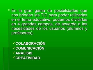  En la gran gama de posibilidades queEn la gran gama de posibilidades que
nos brindan las TIC para poder utilizarlasnos brindan las TIC para poder utilizarlas
en el tema educativo, podemos dividirlasen el tema educativo, podemos dividirlas
en 4 grandes campos, de acuerdo a lasen 4 grandes campos, de acuerdo a las
necesidades de los usuarios (alumnos ynecesidades de los usuarios (alumnos y
profesores).profesores).
COLABORACIÓNCOLABORACIÓN
COMUNICACIÓNCOMUNICACIÓN
ANÁLISISANÁLISIS
CREATIVIDADCREATIVIDAD
 