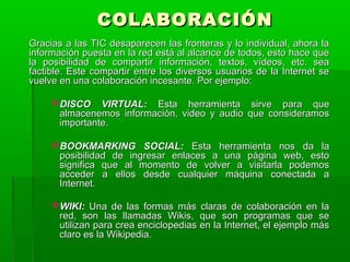 COLABORACIÓNCOLABORACIÓN
Gracias a las TIC desaparecen las fronteras y lo individual, ahora laGracias a las TIC desaparecen las fronteras y lo individual, ahora la
información puesta en la red está al alcance de todos, esto hace queinformación puesta en la red está al alcance de todos, esto hace que
la posibilidad de compartir información, textos, vídeos, etc. seala posibilidad de compartir información, textos, vídeos, etc. sea
factible. Este compartir entre los diversos usuarios de la Internet sefactible. Este compartir entre los diversos usuarios de la Internet se
vuelve en una colaboración incesante. Por ejemplo:vuelve en una colaboración incesante. Por ejemplo:
DISCO VIRTUAL:DISCO VIRTUAL: Esta herramienta sirve para queEsta herramienta sirve para que
almacenemos información, video y audio que consideramosalmacenemos información, video y audio que consideramos
importante.importante.
BOOKMARKING SOCIAL:BOOKMARKING SOCIAL: Esta herramienta nos da laEsta herramienta nos da la
posibilidad de ingresar enlaces a una página web, estoposibilidad de ingresar enlaces a una página web, esto
significa que al momento de volver a visitarla podemossignifica que al momento de volver a visitarla podemos
acceder a ellos desde cualquier máquina conectada aacceder a ellos desde cualquier máquina conectada a
Internet.Internet.
WIKI:WIKI: Una de las formas más claras de colaboración en laUna de las formas más claras de colaboración en la
red, son las llamadas Wikis, que son programas que sered, son las llamadas Wikis, que son programas que se
utilizan para crea enciclopedias en la Internet, el ejemplo másutilizan para crea enciclopedias en la Internet, el ejemplo más
claro es la Wikipedia.claro es la Wikipedia.
 