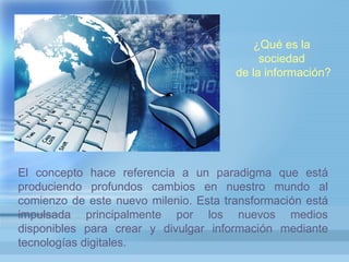 INTERNET ¿Qué es la
sociedad
de la información?
El concepto hace referencia a un paradigma que está
produciendo profundos cambios en nuestro mundo al
comienzo de este nuevo milenio. Esta transformación está
impulsada principalmente por los nuevos medios
disponibles para crear y divulgar información mediante
tecnologías digitales.
 