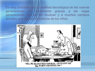 Es muy probable que la realidad tecnológica de las nuevas
generaciones es únicamente gracias a las viejas
generaciones que se los inculcan y a muchos cambios
sociales que afectan la infancia de los niños.
 