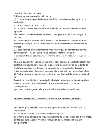 gratuidad de libros de texto.
f) El plan de autoprotección del centro.
g) El procedimiento para la designación de los miembros de los equipos de
evaluación
a que se refiere el artículo 26.5.
h) Las normas sobre la utilización en el centro de teléfonos móviles y otros
aparatos
electrónicos, así como el procedimiento para garantizar el acceso seguro a
internet
del alumnado, de acuerdo con lo dispuesto en el Decreto 25/2007, de 6 de
febrero, por el que se establecen medidas para el fomento, la prevención de
riesgos
y la seguridad en el uso de internet y las tecnologías de la información y la
comunicación (TIC) por parte de las personas menores de edad.
i) La posibilidad de establecer un uniforme para el alumnado. En el supuesto de
que
el centro decidiera el uso de un uniforme, éste, además de la identificación del
centro, llevará en la parte superior izquierda la marca genérica de la Junta de
Andalucía asociada a la Consejería competente en materia de educación.
j) Las competencias y funciones relativas a la prevención de riesgos laborales.
k) Cualesquiera otros que le sean atribuidos por Orden de la persona titular de
la
Consejería competente en materia de educación y, en general, todos aquellos
aspectos relativos a la organización y funcionamiento del centro no
contemplados
por la normativa vigente, a la que, en todo caso, deberá supeditarse.



El proyecto de gestión contemplará, al menos, los siguientes aspectos :



a) Criterios para la elaboración del presupuesto anual del centro y para la
distribución
de los ingresos entre las distintas partidas de gasto.
b) Criterios para la gestión de las sustituciones de las ausencias del profesorado.
c) Medidas para la conservación y renovación de las instalaciones y del
equipamiento
 