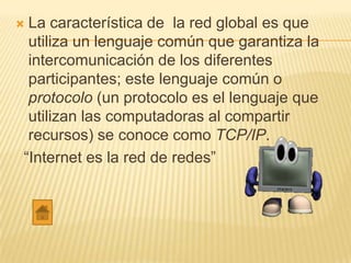 La característica de la red global es que
 utiliza un lenguaje común que garantiza la
 intercomunicación de los diferentes
 participantes; este lenguaje común o
 protocolo (un protocolo es el lenguaje que
 utilizan las computadoras al compartir
 recursos) se conoce como TCP/IP.
“Internet es la red de redes”
 