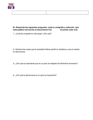III.- Responde las siguientes preguntas, cuida tu ortografía y redacción (por
cada palabra mal escrita se descontaran 0.5) (5 puntos cada una)
1.- ¿Cuál fue el gobierno más largo? ¿Por qué?
2.- Nombra tres cosas que la sociedad chilena perdió en dictadura y que sí existen
en democracia.
3.- ¿Por qué es importante que en un país se respeten los Derechos Humanos?
4.- ¿Por qué la democracia en un país es importante?
 