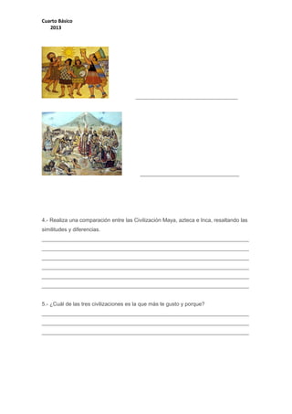 Cuarto Básico
2013

__________________________________

_________________________________

4.- Realiza una comparación entre las Civilización Maya, azteca e Inca, resaltando las
similitudes y diferencias.
_____________________________________________________________________
_____________________________________________________________________
_____________________________________________________________________
_____________________________________________________________________
_____________________________________________________________________
_____________________________________________________________________
5.- ¿Cuál de las tres civilizaciones es la que más te gusto y porque?
_____________________________________________________________________
_____________________________________________________________________
_____________________________________________________________________

 