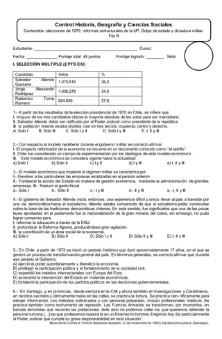 Estudiante: _______________________________________________ Curso:
Fecha: ______________ Puntaje total: 48 puntos Puntaje logrado: ________ Nota:
I. SELECCIÓN MÚLTIPLE (2 PTS C/U)
Candidato Votos %
Salvador Allende
Gossens
1.075.616 36,3
Jorge Alessandri
Rodríguez
1.036.278 34,9
Radomiro Tomic
Romero
824.849 27,8
1.- A partir de los resultados de la elección presidencial de 1970 en Chile, se infiere que:
I. ninguno de los tres candidatos obtuvo la mayoría absoluta de los votos para ser mandatario.
II. Salvador Allende debió ser ratificado por el Poder Judicial como presidente de la república.
III. la población votante estaba dividida casi en tres tercios: izquierda, centro y derecha.
A. Solo I B. Solo III C. Solo I y II D. Solo I y III E. I, II y III
2.- Con respecto al modelo neoliberal durante el gobierno militar es correcto afirmar:
I. El proyecto reformador de la economía se resumió en un documento conocido como “el ladrillo”
II. Chile fue considerado un campo de experimentación por los ideólogos de este modelo económico
III. Este modelo económico se considera vigente hasta la actualidad
a) Solo I b) Solo II c) I y II d) I y III e) I, II y III
3.- El modelo económico que implantó el régimen militar se caracteriza por:
I.- Devolver a los particulares las empresas estatizadas en el período anterior.
II.- Fortalecer la acción del Estado en materia de gestión económica, mediante la administración de grandes
empresas. III.- Reducir el gasto fiscal.
a.- Sólo I b.- Sólo II c.- I y III d.- II y III e.- I, II y III
4.- El gobierno de Salvador Allende inició, entonces, una experiencia difícil y única: llevar al país a transitar por
una vía democrática hacia el socialismo. Allende estaba convencido de que el socialismo podía construirse
sobre la base de las tradiciones democráticas chilenas. En este sentido, fue significativo que una de las pocas
leyes aprobadas en el parlamento fue la nacionalización de la gran minería del cobre, sin embargo, no pudo
lograr consenso para
I. reformar la educación a través de la ENU.
II. profundizar la Reforma Agraria, produciéndose gran agitación.
III. la constitución de un área social de la economía.
A) Sólo I B) Sólo II C) Sólo I y II D) Sólo II y III E) I, II y III
5.- En Chile, a partir de 1973 se inició un periodo histórico que duró aproximadamente 17 años, en el que se
generó un proceso de transformación general del país. En términos generales, es correcto afirmar que durante
ese período el Gobierno:
A) ejerció el poder autoritariamente y liberalizó la economía.
B) privilegió la participación política y el fortalecimiento de la sociedad civil.
C) expandió los tratados internacionales con Europa del Este.
D) acrecentó la intervención del Estado en materias económicas.
E) fortaleció la participación de los partidos políticos en las decisiones gubernamentales.
6.- “En Santiago, y en provincias, desde siempre en la CNI y ahora también en Investigaciones y Carabineros,
en recintos secretos y últimamente hasta en las calles, se practica la tortura. Se practica cien- tíficamente para
extraer información, con métodos sofisticados y con personal preparado, incluso profesionales médicos. Se
practica también como instrumento de represión. Las Fuerzas Armadas se transforman, por momentos, en
bandas terroristas que recorren las poblaciones. Ante esto no podemos callar los que queremos defender la
persona humana […] los que profesamos nuestra fe en un Dios hecho hombre. Exigimos hoy día particularmente
al Poder Judicial que cumpla su grave responsabilidad en esta situación”.
Movimiento Contra la Tortura Sebastián Acevedo. (3 de noviembre de 1983).Declaración pública.(Santiago).
Control Historia, Geografía y Ciencias Sociales
Contenidos: elecciones de 1970, reformas estructurales de la UP, Golpe de estado y dictadura militar.
Fila B
 