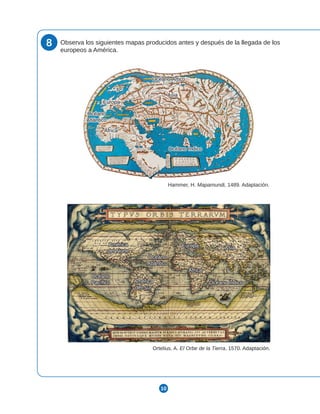 10
8 Observa los siguientes mapas producidos antes y después de la llegada de los
europeos a América.
Ortelius, A. El Orbe de la Tierra, 1570. Adaptación.
Océano Índico
Océano Índico
Océano
Océano
Atlántico
Atlántico
América
América
del Sur
del Sur
Océano
Océano
Pacífico
Pacífico
Hammer, H. Mapamundi, 1489. Adaptación.
Océano Índico
Océano Índico
Asia
Asia
Europa
Europa
África
África
Océano Ártico
Océano Ártico
Océano
Océano
Atlántico
Atlántico
Europa
Europa
África
África
Asia
Asia
América
América
del Norte
del Norte
Océano Ártico
Océano Ártico
Océano Índico
Océano Índico
Asia
Asia
Europa
Europa
África
África
Océano
Océano
Atlántico
Atlántico
Océano Índico
Océano Índico
Océano
Océano
Atlántico
Atlántico
América
América
del Sur
del Sur
Océano
Océano
Pacífico
Pacífico
Europa
Europa
África
África
Asia
Asia
América
América
del Norte
del Norte
 