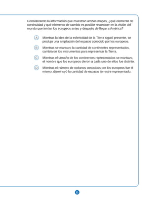11
Considerando la información que muestran ambos mapas, ¿qué elemento de
continuidad y qué elemento de cambio es posible reconocer en la visión del
mundo que tenían los europeos antes y después de llegar a América?
A Mientras la idea de la esfericidad de la Tierra siguió presente, se
produjo una ampliación del espacio conocido por los europeos.
B Mientras se mantuvo la cantidad de continentes representados,
cambiaron los instrumentos para representar la Tierra.
C Mientras el tamaño de los continentes representados se mantuvo,
el nombre que los europeos dieron a cada uno de ellos fue distinto.
D Mientras el número de océanos conocidos por los europeos fue el
mismo, disminuyó la cantidad de espacio terrestre representado.
 