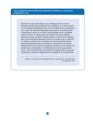 12
Diversas son las impresiones que el hallazgo de los nuevos
territorios americanos produjo en los europeos, así como variada
fue la realidad descubierta. Para unos el indígena se constituyó en
una suerte de felicidad idealizada expresada en la ausencia del
mortal dinero, pues en sí mismo representaba renta y otorgaba
valor a la tierra, su sola presencia significó fuerza de trabajo
gratuita, acceso a la tierra y desde luego, su dominación significó
para el encomendero jerarquía social y un poder que se sostenía
en códigos jurídicos que mostraban la moral occidental ante la
desvergonzada desnudez corporal que mostraba su condición
bárbara; para otros, tal cosa resultó al contrario, el indio debía ser
perdonado, cristianizado y occidentalizado, puesto que poseía
razón, una humanidad que no podía ser negada ante los ojos del
cristianismo, porque innegable era su naturaleza de hombre libre.
Viáfara, A. El indio entre la libertad formal y la servidumbre natural durante
la conquista, 2014.
Lee la siguiente fuente sobre la conquista de América y contesta las
preguntas 9 y 10.
 